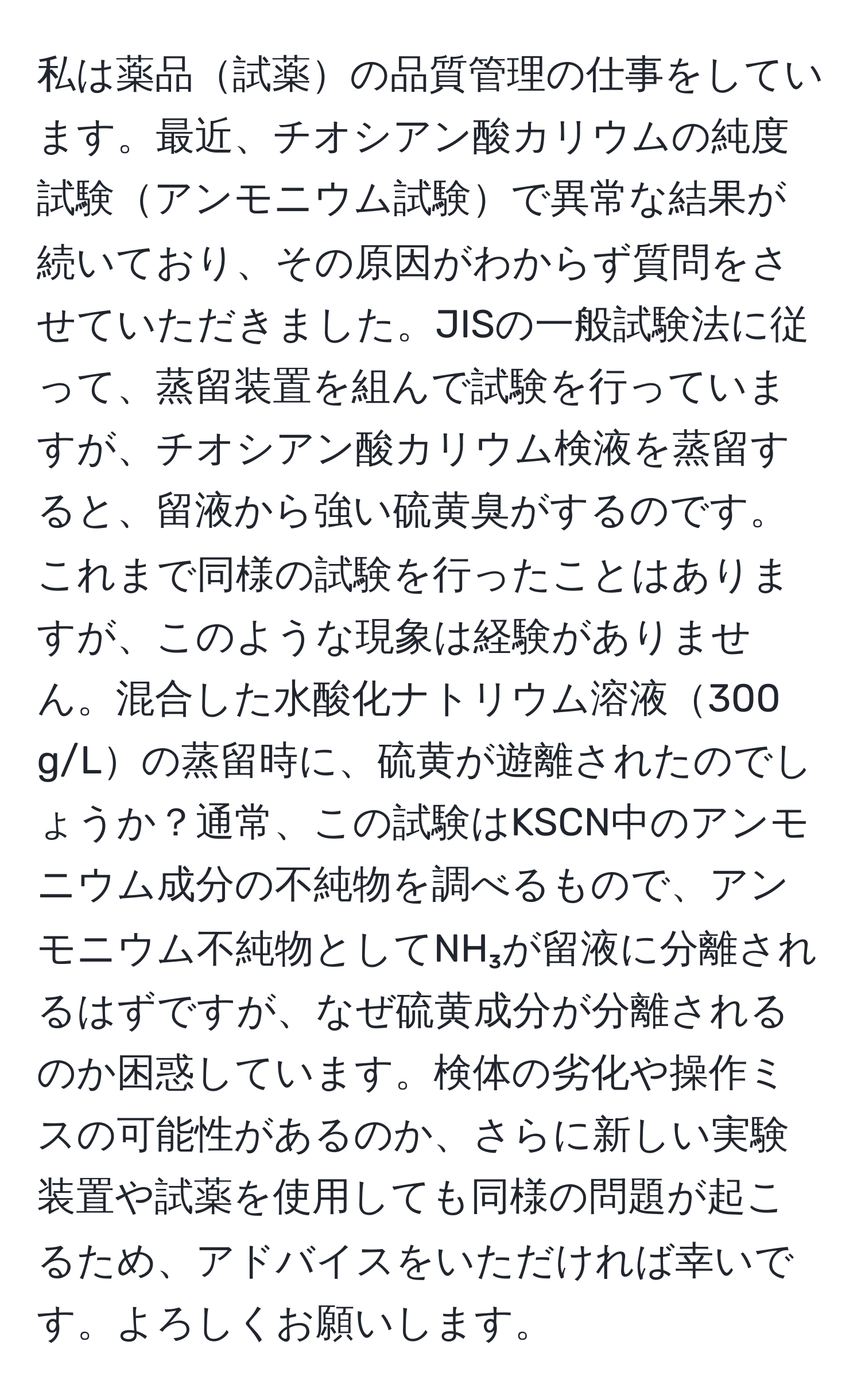 私は薬品試薬の品質管理の仕事をしています。最近、チオシアン酸カリウムの純度試験アンモニウム試験で異常な結果が続いており、その原因がわからず質問をさせていただきました。JISの一般試験法に従って、蒸留装置を組んで試験を行っていますが、チオシアン酸カリウム検液を蒸留すると、留液から強い硫黄臭がするのです。これまで同様の試験を行ったことはありますが、このような現象は経験がありません。混合した水酸化ナトリウム溶液300 g/Lの蒸留時に、硫黄が遊離されたのでしょうか？通常、この試験はKSCN中のアンモニウム成分の不純物を調べるもので、アンモニウム不純物としてNH₃が留液に分離されるはずですが、なぜ硫黄成分が分離されるのか困惑しています。検体の劣化や操作ミスの可能性があるのか、さらに新しい実験装置や試薬を使用しても同様の問題が起こるため、アドバイスをいただければ幸いです。よろしくお願いします。