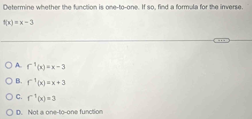 Determine whether the function is one-to-one. If so, find a formula for the inverse.
f(x)=x-3
A. f^(-1)(x)=x-3
B. f^(-1)(x)=x+3
C. f^(-1)(x)=3
D. Not a one-to-one function