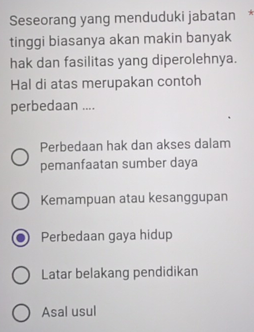 Seseorang yang menduduki jabatan
tinggi biasanya akan makin banyak
hak dan fasilitas yang diperolehnya.
Hal di atas merupakan contoh
perbedaan ....
Perbedaan hak dan akses dalam
pemanfaatan sumber daya
Kemampuan atau kesanggupan
Perbedaan gaya hidup
Latar belakang pendidikan
Asal usul