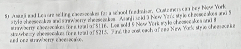 Asanji and Lea are selling cheesecakes for a school fundraiser. Customers can buy New York 
style cheesecakes and strawberry cheesecakes. Asanji sold 3 New York style cheesecakes and 5
strawberry cheesecakes for a total of $116. Lea sold 9 New York style cheesecakes and 8
strawberry cheesecakes for a total of $215. Find the cost each of one New York style cheesecake 
and one strawberry cheesecake.