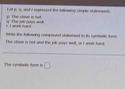 Let p, q, and r represent the following simple statements.
p : The stove is hot.
q : The job pays well. 
E I work hard. 
Write the following compound statement in its symbolic form. 
The stove is hot and the job pays well, or I work hard. 
The symbolic form is □.