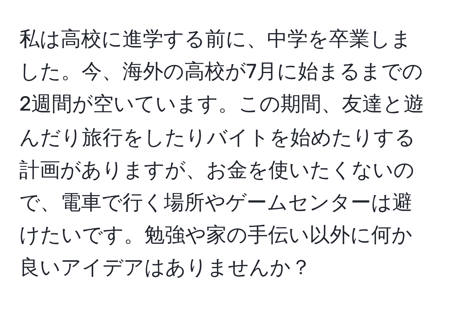 私は高校に進学する前に、中学を卒業しました。今、海外の高校が7月に始まるまでの2週間が空いています。この期間、友達と遊んだり旅行をしたりバイトを始めたりする計画がありますが、お金を使いたくないので、電車で行く場所やゲームセンターは避けたいです。勉強や家の手伝い以外に何か良いアイデアはありませんか？