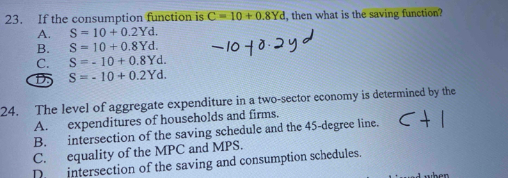 If the consumption function is C=10+0.8Yd , then what is the saving function?
A. S=10+0.2Yd.
B. S=10+0.8Yd.
C. S=-10+0.8Yd.
D S=-10+0.2Yd. 
24. The level of aggregate expenditure in a two-sector economy is determined by the
A. expenditures of households and firms.
B. intersection of the saving schedule and the 45-degree line.
C. equality of the MPC and MPS.
Dr intersection of the saving and consumption schedules.