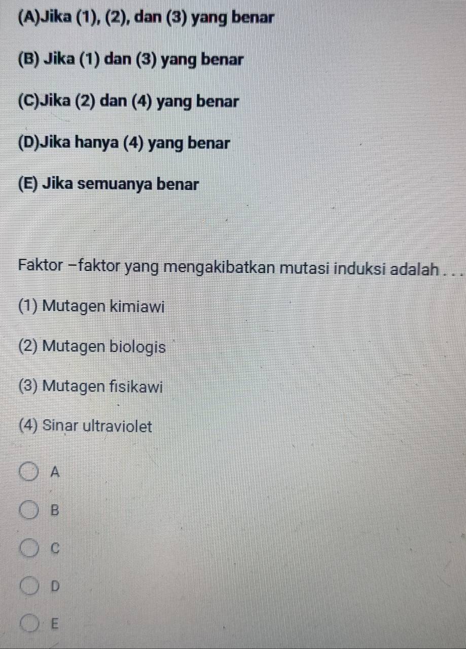 (A)Jika (1), (2), dan (3) yang benar
(B) Jika (1) dan (3) yang benar
(C)Jika (2) dan (4) yang benar
(D)Jika hanya (4) yang benar
(E) Jika semuanya benar
Faktor -faktor yang mengakibatkan mutasi induksi adalah . . .
(1) Mutagen kimiawi
(2) Mutagen biologis
(3) Mutagen fısikawi
(4) Sinar ultraviolet
A
B
C
D
E