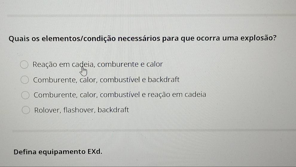 Quais os elementos/condição necessários para que ocorra uma explosão?
Reação em cadeia, comburente e calor
Comburente, calor, combustível e backdraft
Comburente, calor, combustível e reação em cadeia
Rolover, flashover, backdraft
Defina equipamento EXd.