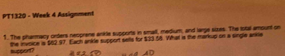 PT1320 - Week 4 Assignment 
1.. The pharmacy orders neoprene ankle supports in small, medium, and large sizes. The total amount on 
the invoice is $82.97. Each ankle support sells for $33.58. What is the markup on a single ankle 
suppiont?