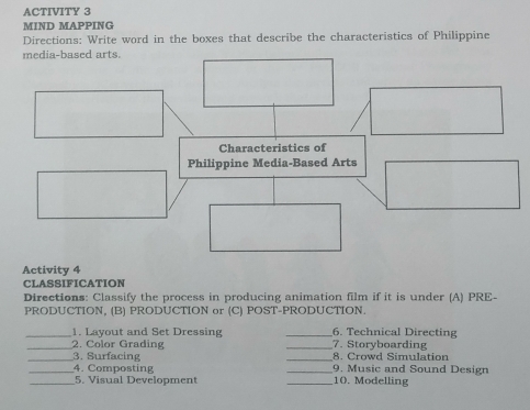 ACTIVITY 3 
MIND MAPPING 
Directions: Write word in the boxes that describe the characteristics of Philippine 
Activity 4 
CLASSIFICATION 
Directions: Classify the process in producing animation film if it is under (A) PRE- 
PRODUCTION, (B) PRODUCTION or (C) POST-PRODUCTION. 
_1. Layout and Set Dressing _6. Technical Directing 
_2. Color Grading _7. Storyboarding 
_3. Surfacing _8. Crowd Simulation 
__4. Composting __10. Modelling 9. Music and Sound Design 
5. Visual Development