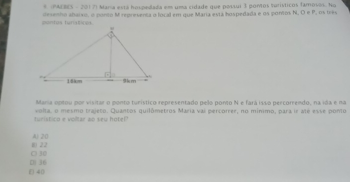 (PAEBES - 2017) Maria está hospedada em uma cidade que possui 3 pontos turísticos famosos. No
desenho abaixo, o ponto M representa o local em que Maria está hospedada e os pontos N, O e P, os três
pontos turisticos.
Maria optou por visitar o ponto turístico representado pelo ponto N e fará isso percorrendo, na ida e na
volta, o mesmo trajeto. Quantos quilômetros Maria vai percorrer, no mínimo, para ir até esse ponto
turistico e voltar ao seu hotel?
A) 20
B) 22
C) 30
D) 36
E) 40