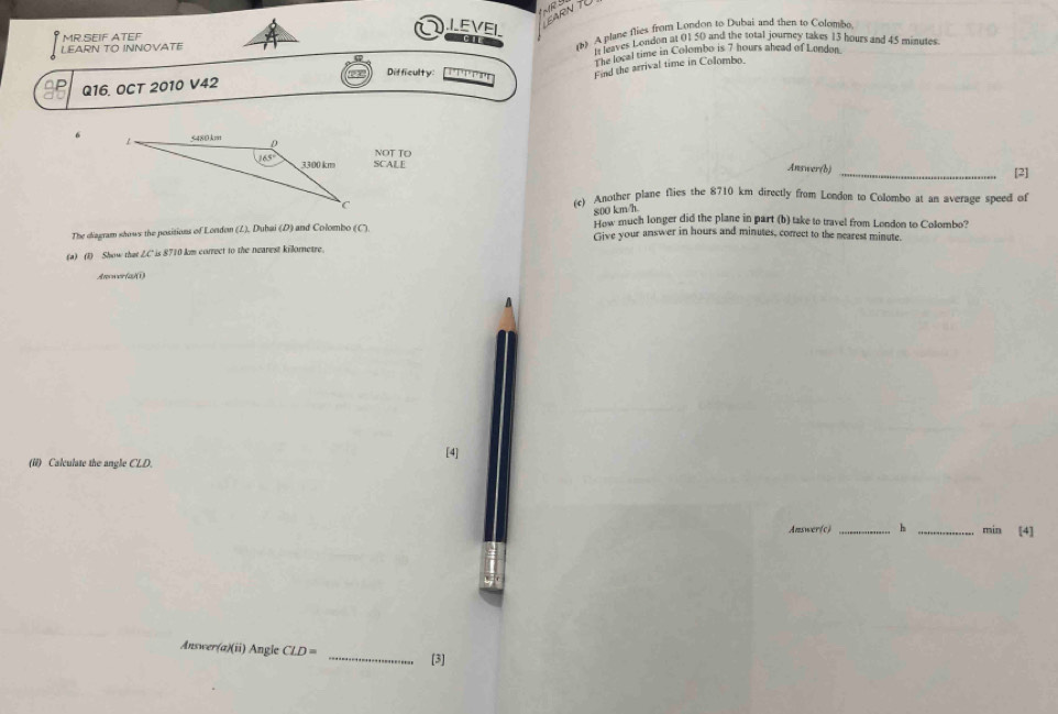 IEVEI
EARN T0
LEARN TO INNOVATE c () A plane flies from London to Dubai and then to Colombo
MR.SEIF ATEF
It leaves London at 01 50 and the total journey takes 13 hours and 45 minutes
Q16. OCT 2010 V42 The local time in Colombo is 7 hours ahead of Lundon.
Difficulty:
Find the arrival time in Colombo
SCALE NOT TO
Answer(b)_
[2]
(c) Another plane flies the 8710 km directly from London to Colombo at an average speed of
800 km/h
How much longer did the plane in part (b) take to travel from London to Colombo?
The diagram shows the positions of London (L). Duhai (D) and Colombo (') Give your answer in hours and minutes, correct to the nearest minute.
(a) (1) Show that LC' is 8710 km correct to the nearest killornetre.
Anower(a)(1)
(ii) Calculate the angle CLD. [4]
Answer(c) _h _min [4]
Answer(a)(ii) Angle CLD= _[3]