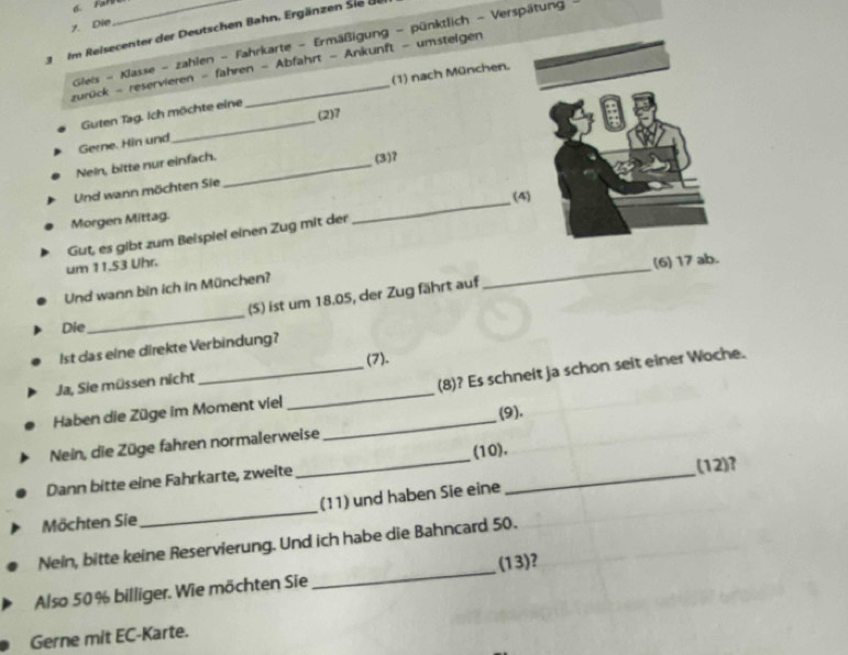 FarE 
7. Die 
3 Im Reisecenter der Deutschen Bahn. Ergänzen Sie de 
Glieis - Klasse - zahlen - Fahrkarte - Ermäßigung - pünktlich - Verspätung -_ 
zurück - reservieren - fahren - Abfahrt - Ankunft - umstelgen 
(1) nach München. 
(2)7 
Guten Tag. Ich möchte eine 
Gerne. Hin und 
_ 
Nein, bitte nur einfach._ 
(3) 7
Und wann möchten Sie 
(4) 
Morgen Mittag. 
Gut, es gibt zum Beispiel einen Zug mit der 
_ 
um 11.53 Uhr. 
(6) 17 ab. 
Und wann bin ich in München? 
(5) ist um 18.05, der Zug fährt auf 
_ 
Die 
_ 
st das eine direkte Verbindung? 
(7). 
_ 
Ja, Sie müssen nicht 
_(8)? Es schneit ja schon seit einer Woche. 
Haben die Züge im Moment viel 
(9). 
_ 
Nein, die Züge fahren normalerweise 
_ 
(10). 
Dann bitte eine Fahrkarte, zweite 
(12)? 
Möchten Sie_ (11) und haben Sie eine 
_ 
Nein, bitte keine Reservierung. Und ich habe die Bahncard 50. 
Also 50% billiger. Wie möchten Sie _(13)? 
Gerne mit EC-Karte.