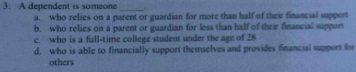 A dependent is someone _.
a. who relies on a parent or guardian for more than half of their financial support
b. who relies on a parent or guardian for less than half of their financial support
c. who is a full-time college student under the age of 28
d. who is able to financially support themselves and provides financial support for
others