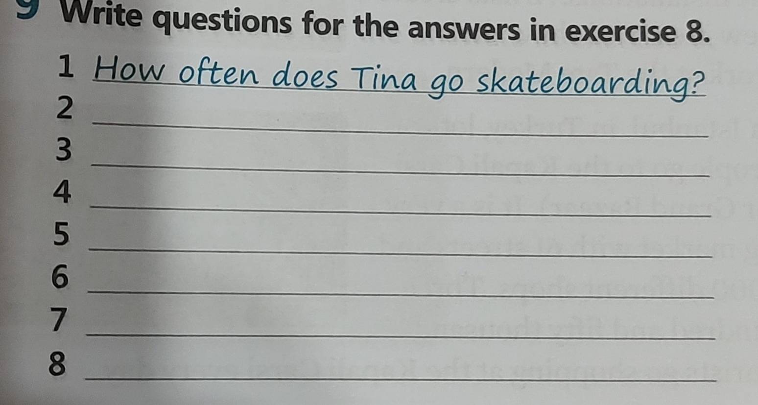 Write questions for the answers in exercise 8. 
1 How often does Tina go skateboarding? 
_ 
2 
_ 
3 
_ 
4 
_ 
5 
_ 
6 
_7 
_8