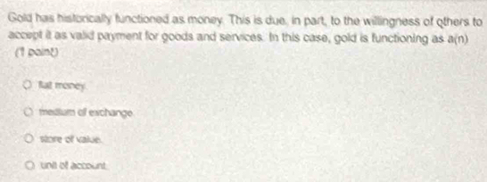 Gold has historically functioned as money. This is due. in part, to the willingness of others to
accept it as valid payment for goods and services. In this case, gold is functioning as a(n)
(1 paint)
fat money.
mesdium of exchange
store of value.
unit of account