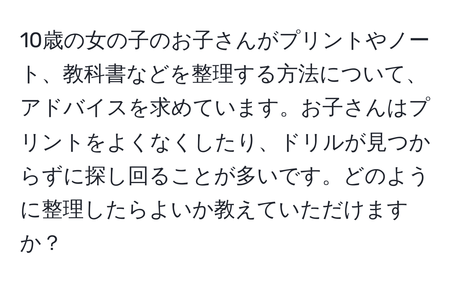 10歳の女の子のお子さんがプリントやノート、教科書などを整理する方法について、アドバイスを求めています。お子さんはプリントをよくなくしたり、ドリルが見つからずに探し回ることが多いです。どのように整理したらよいか教えていただけますか？