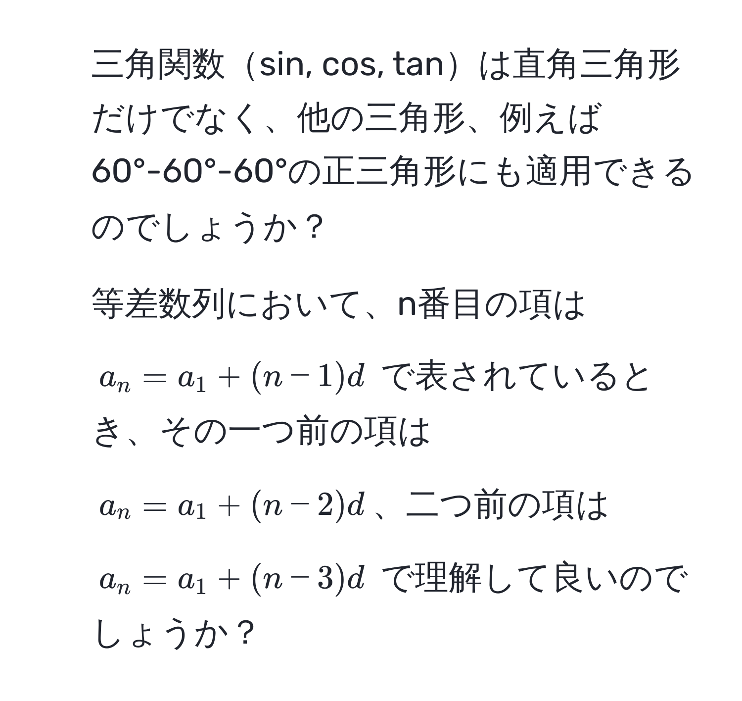 三角関数sin, cos, tanは直角三角形だけでなく、他の三角形、例えば60°-60°-60°の正三角形にも適用できるのでしょうか？
2. 等差数列において、n番目の項は $a_n = a_1 + (n-1)d$ で表されているとき、その一つ前の項は $a_n = a_1 + (n-2)d$、二つ前の項は $a_n = a_1 + (n-3)d$ で理解して良いのでしょうか？