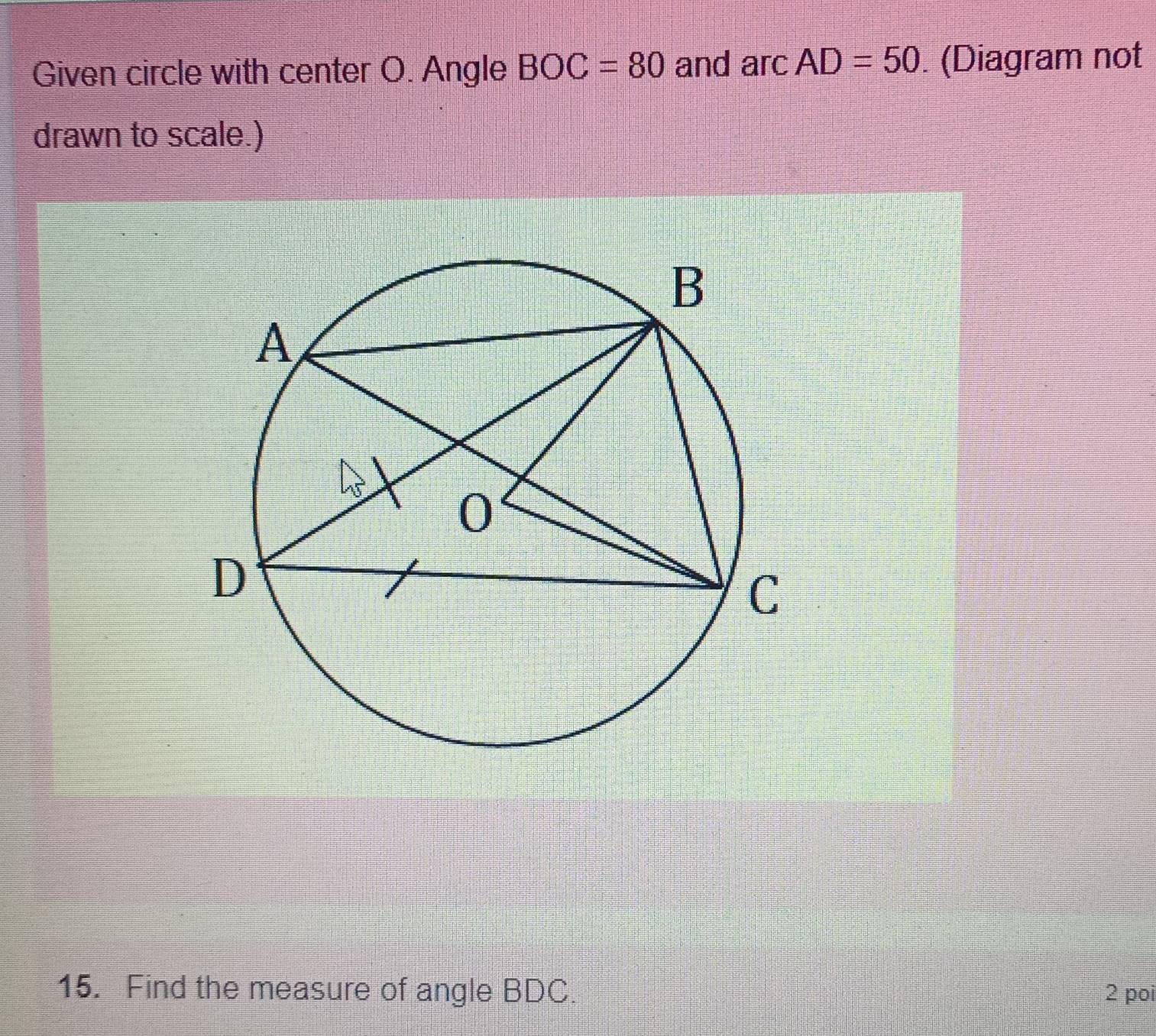 Given circle with center O. Angle BOC=80 and arc AD=50. (Diagram not 
drawn to scale.) 
15. Find the measure of angle BDC. 2 poi