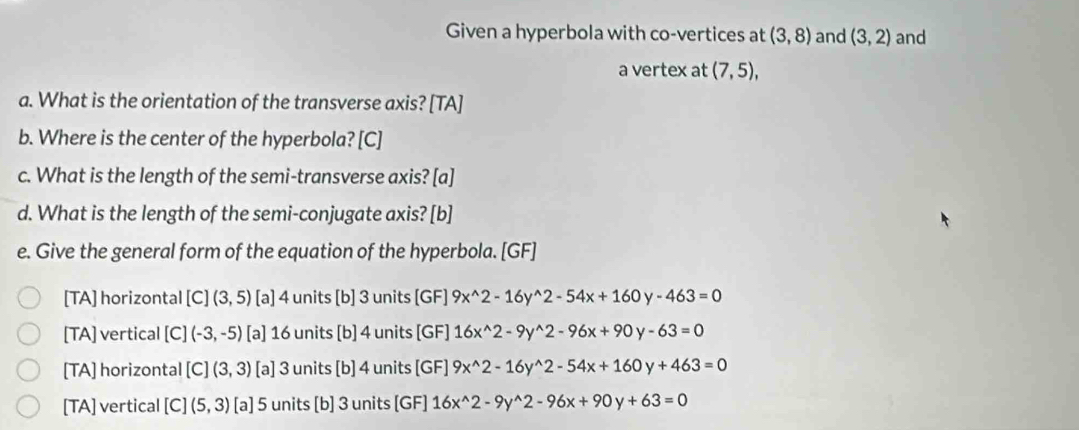 Given a hyperbola with co-vertices at (3,8) and (3,2) and
a vertex at (7,5), 
a. What is the orientation of the transverse axis? [TA]
b. Where is the center of the hyperbola? [C]
c. What is the length of the semi-transverse axis? [a]
d. What is the length of the semi-conjugate axis? [b]
e. Give the general form of the equation of the hyperbola. [GF]
[TA] horizontal [C](3,5) [a] 4 units [b] 3 units [GF] 9x^(wedge)2-16y^(wedge)2-54x+160y-463=0
[TA] vertical [C](-3,-5) [a] 16 units [b] 4 units [GF] 16x^(wedge)2-9y^(wedge)2-96x+90y-63=0
[TA] horizontal [C](3,3) [a] 3 units [b] 4 units [GF] 9x^(wedge)2-16y^(wedge)2-54x+160y+463=0
[TA] vertical [C](5,3) [a] 5 units [b] 3 units [GF] 16x^(wedge)2-9y^(wedge)2-96x+90y+63=0