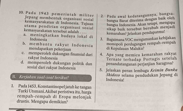 Pada 1943 pemerintah militer 2. Pada awal kedatangannya, bangsa-
Jepang membentuk organisasi sosial bangsa Barat diterima dengan baik oleh
kemasyarakatan di Indonesia. Tujuan bangsa Indonesia. Akan tetapi, mengapa
utama pendirian organisasi sosial sikap baik tersebut berubah menjadi
kemasyarakatan tersebut adalah . . . . kemarahan? Jelaskan pendapatmu!
a. meningkatkan budaya lokal di
Indonesia 3. Bagaimana VOC mengamankan kebijakan
b. membantu rakyat Indonesia
monopoli perdagangan rempah-rempah
mendapatkan pekerjaan di Kepulauan Maluku?
c. memperoleh dukungan finansial dari 4. Apa yang memicu kemarahan rakyat
rakyat Indonesia Ternate terhadap Portugis setelah
d. memperoleh dukungan politik dan penandatanganan perjanjian Saragosa?
sosial dari rakyat Indonesia 5. Jelaskan peran lembaga Keimin Bunk
B. Kerjakan soal-soal berikut! Indonesia! Shidosø selama pendudukan Jepang di
1. Pada 1453, Konstantinopel jatuh ke tangan
Turki Utsmani.Akibat peristiwa itu, harga
rempah-rempah di Eropa melonjak
drastis. Mengapa demikian?