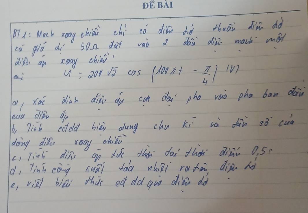 BT1: Mach xany chiāi chí có diān dò thuāi di dò 
có giò dì son dàt vàò a dái oih mach mot 
din, an xoay chiai 
ej
U=200sqrt(2)cos (100π t- π /4 )(V)
a, xāi dinh diài du cu dèi pho vaò pha ban daù 
eau cli ¢ò 
b, 7inh cddd hièi dung chu xi và dàn so cuò 
doing dii xoay chiéj 
c) Tinh din on dúe thàn dài thà dini o, 5? 
(, linh cáng huāi dàà whāi radà dià no 
e, vièi biā thi ed dld quà dizi do