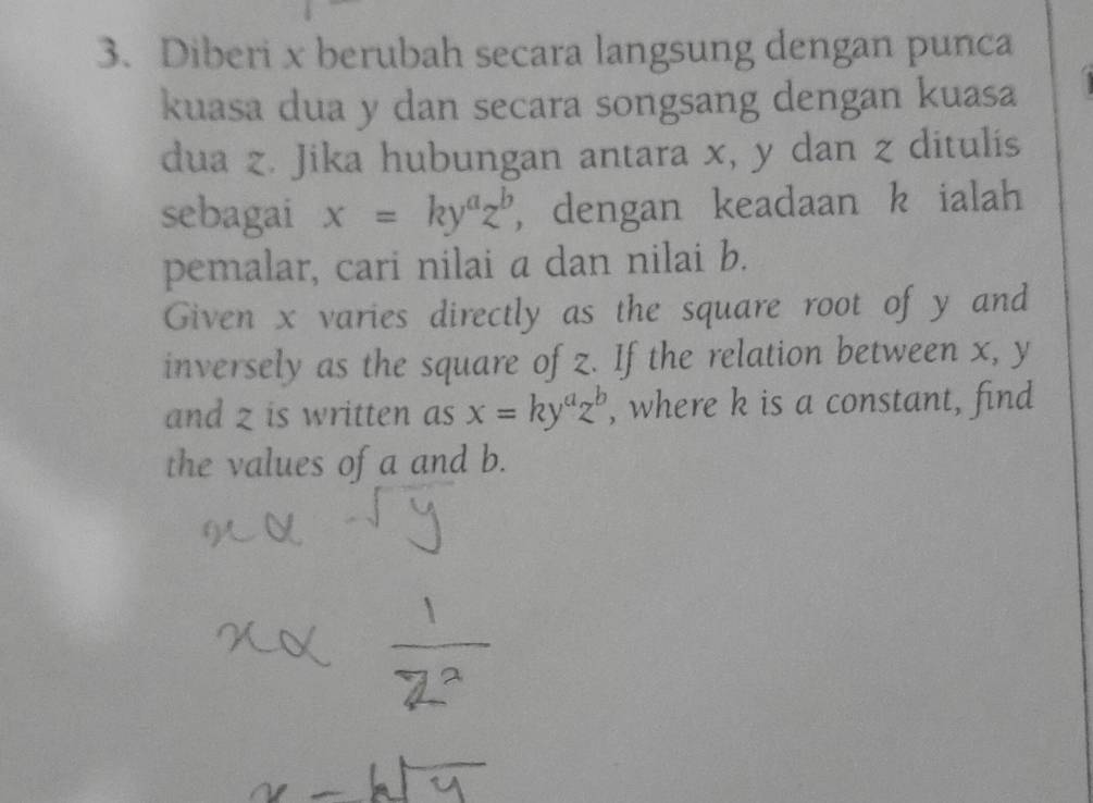 Diberi x berubah secara langsung dengan punca
kuasa dua y dan secara songsang dengan kuasa
dua z. Jika hubungan antara x, y dan z ditulis
sebagai x=ky^az^b , dengan keadaan k ialah
pemalar, cari nilai a dan nilai b.
Given x varies directly as the square root of y and
inversely as the square of z. If the relation between x, y
and z is written as x=ky^az^b , where k is a constant, find
the values of a and b.