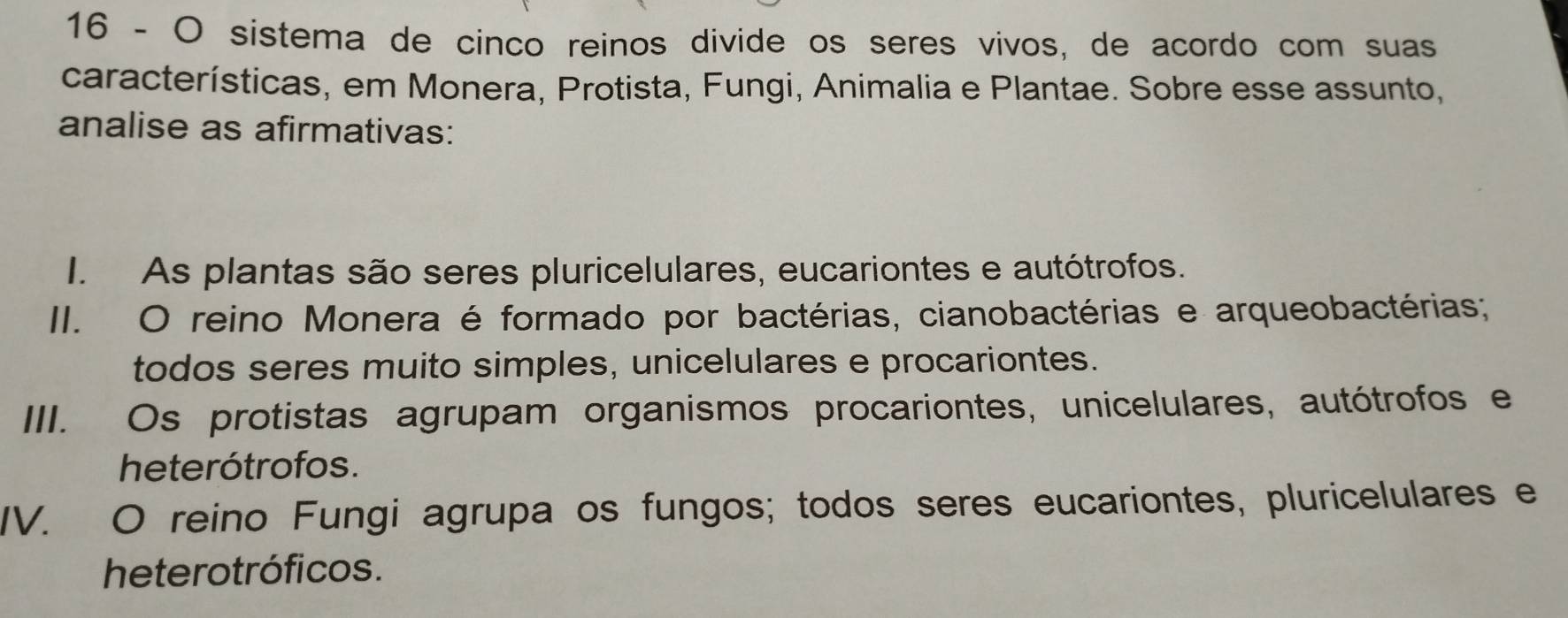 sistema de cinco reinos divide os seres vivos, de acordo com suas
características, em Monera, Protista, Fungi, Animalia e Plantae. Sobre esse assunto,
analise as afirmativas:
I. As plantas são seres pluricelulares, eucariontes e autótrofos.
II. O reino Monera é formado por bactérias, cianobactérias e arqueobactérias;
todos seres muito simples, unicelulares e procariontes.
III. Os protistas agrupam organismos procariontes, unicelulares, autótrofos e
heterótrofos.
IV. O reino Fungi agrupa os fungos; todos seres eucariontes, pluricelulares e
heterotróficos.