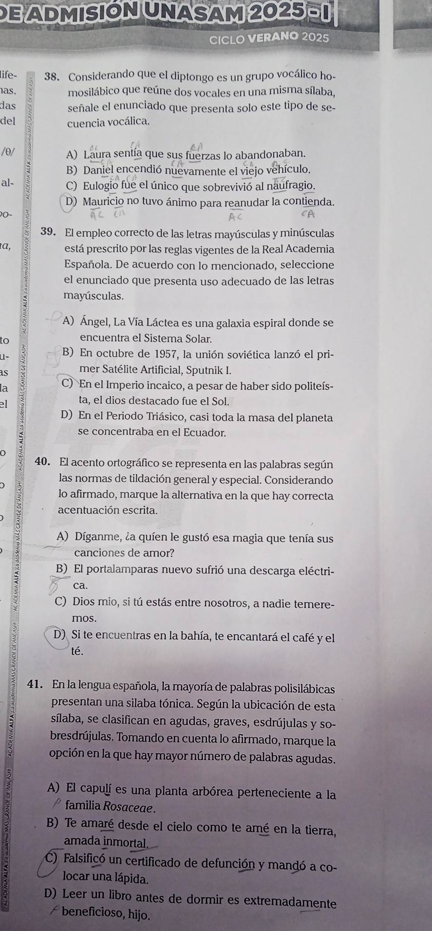 DE ADMISIÓN UNASAM 2025- 1
CICLO VERANO 2025
life- 38. Considerando que el diptongo es un grupo vocálico ho-
as.
mosilábico que reúne dos vocales en una misma sílaba,
das señale el enunciado que presenta solo este tipo de se-
del cuencia vocálica.
/θ/ A) Laura sentía que sus fuerzas lo abandonaban.
B) Daniel encendió nuevamente el viejo vehículo.
al- C) Eulogio fue el único que sobrevivió al naufragio.
D) Mauricio no tuvo ánimo para reanudar la contienda.
0-
39. El empleo correcto de las letras mayúsculas y minúsculas
α,
está prescrito por las reglas vigentes de la Real Academia
Española. De acuerdo con lo mencionado, seleccione
el enunciado que presenta uso adecuado de las letras
mayúsculas.
A) Ángel, La Vía Láctea es una galaxia espiral donde se
to
encuentra el Sistema Solar.
U-
B) En octubre de 1957, la unión soviética lanzó el pri-
as
mer Satélite Artificial, Sputnik I.
la
C) En el Imperio incaico, a pesar de haber sido politeís-
el
ta, el dios destacado fue el Sol.
D) En el Periodo Triásico, casi toda la masa del planeta
se concentraba en el Ecuador.
40. El acento ortográfico se representa en las palabras según
las normas de tildación general y especial. Considerando
lo afirmado, marque la alternativa en la que hay correcta
acentuación escrita.
2 A) Díganme, la quíen le gustó esa magia que tenía sus
canciones de amor?
B) El portalamparas nuevo sufrió una descarga eléctri-
ca.
C) Dios mio, si tú estás entre nosotros, a nadie temere-
mos.
D) Si te encuentras en la bahía, te encantará el café y el
té.
41. En la lengua española, la mayoría de palabras polisilábicas
presentan una silaba tónica. Según la ubicación de esta
sílaba, se clasifican en agudas, graves, esdrújulas y so-
bresdrújulas. Tomando en cuenta lo afirmado, marque la
opción en la que hay mayor número de palabras agudas.
A) El capulí es una planta arbórea perteneciente a la
familia Rosaceae .
B) Te amaré desde el cielo como te amé en la tierra,
amada inmortal.
C) Falsificó un certificado de defunción y mandó a co-
locar una lápida.
D) Leer un libro antes de dormir es extremadamente
≌ beneficioso, hijo.