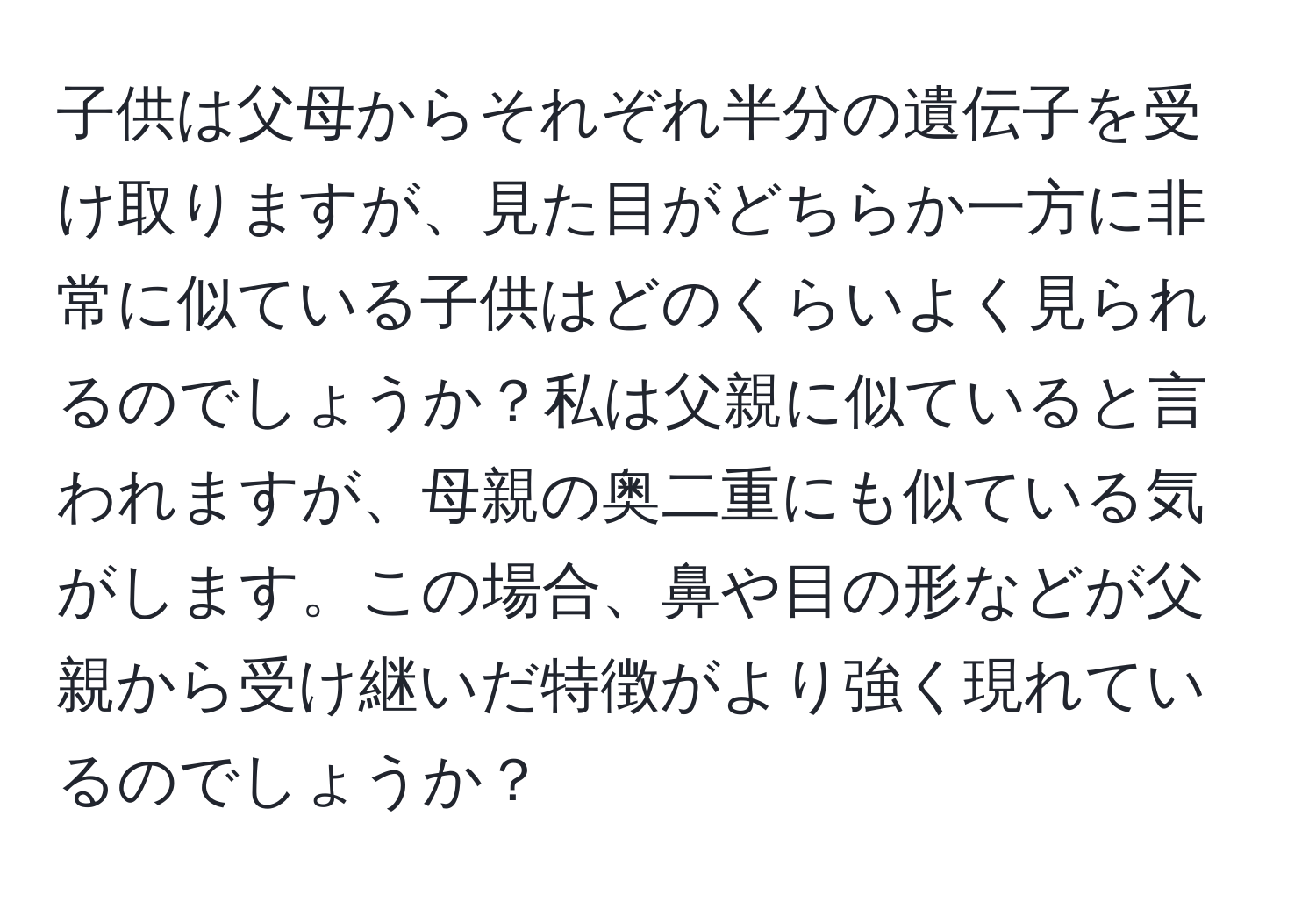 子供は父母からそれぞれ半分の遺伝子を受け取りますが、見た目がどちらか一方に非常に似ている子供はどのくらいよく見られるのでしょうか？私は父親に似ていると言われますが、母親の奥二重にも似ている気がします。この場合、鼻や目の形などが父親から受け継いだ特徴がより強く現れているのでしょうか？