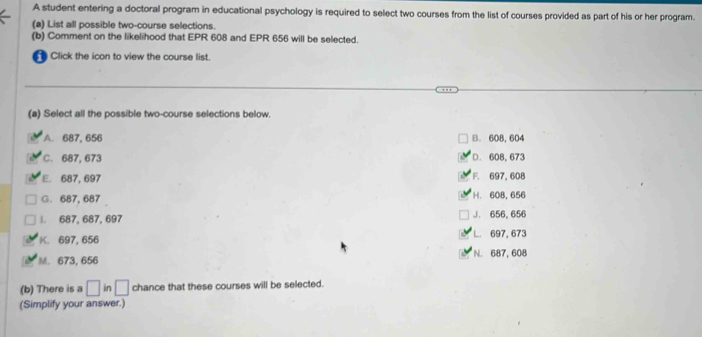 A student entering a doctoral program in educational psychology is required to select two courses from the list of courses provided as part of his or her program.
(a) List all possible two-course selections.
(b) Comment on the likelihood that EPR 608 and EPR 656 will be selected.
Click the icon to view the course list.
(a) Select all the possible two-course selections below.
A. 687, 656 B. 608, 604
C. 687, 673 D. 608, 673
E. 687, 697 F. 697, 608
G. 687, 687 H. 608,656
1. 687, 687, 697 J. 656, 656
K. 697, 656 L 697, 673
M. 673, 656 N. 687, 608
(b) There is a □ in □ chance that these courses will be selected.
(Simplify your answer.)