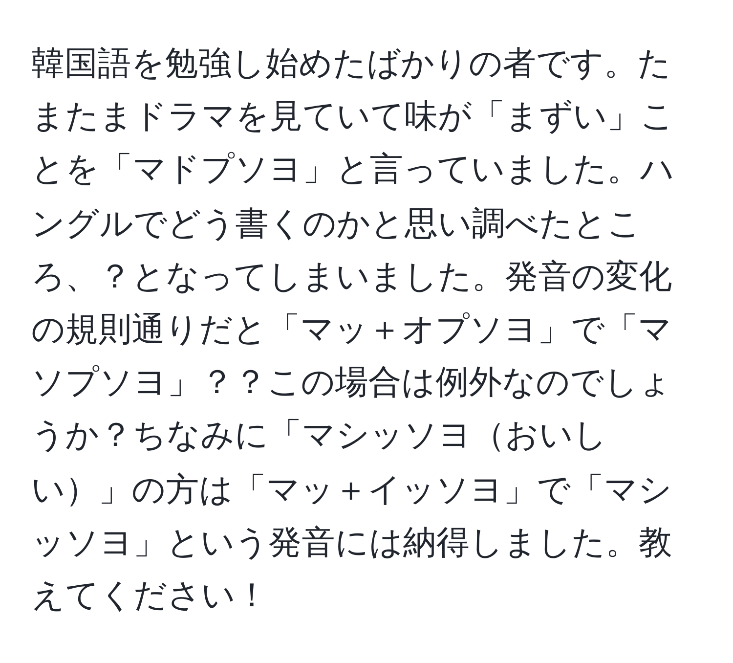 韓国語を勉強し始めたばかりの者です。たまたまドラマを見ていて味が「まずい」ことを「マドプソヨ」と言っていました。ハングルでどう書くのかと思い調べたところ、？となってしまいました。発音の変化の規則通りだと「マッ＋オプソヨ」で「マソプソヨ」？？この場合は例外なのでしょうか？ちなみに「マシッソヨおいしい」の方は「マッ＋イッソヨ」で「マシッソヨ」という発音には納得しました。教えてください！