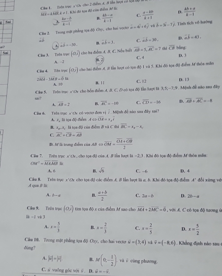 Cầu 1. Trên trục x°Ch cho 2 điểm A. 8 lần lượt có loi đự
vector MA=kvector MB,k!= 1 Khi đó tọa độ của điểm Mf là:
A  (ka-b)/k-1  B.  (kb-a)/k-1  C.  (a-kb)/k+1  D.  (kb+a)/k-1 
Cầu 2. Trong mật phẳng tọa độ Oxy , cho hai vecte vector a=4vector i+6vector j và vector b=3vector i-7vector j. Tính tích vô hướng
D. vector ab=43.
ai? A. vector aoverline b=-30. B. overline aoverline b=3. C. vector ab=30. chì overline CB bāng
Câu 3. Trên trục (0,7) cho ba điểm A. B. C. Nếu biết overline AB=5,overline AC=7
Sai D. 3
A. -2 B.2 C. 4
Câu 4. Tên trục (0,overline i) cho hai điểm A, 8 lần lượt có tọa độ 1 và 5. Khi đó tọa độ điểm M thỏa mãn
2overline MA-3overline MB=overline 0 là: B. 11
A. 10 C. 12 D. 13
Câu 5. Trên trục r°O cho bốn điểm 4, B. C. D có tọa độ lần lượt là 3;5;-7;9. Mệnh đề não sau đây
sai ?
A. overline AB=2 B. overline AC=-10 C. overline CD=-16 D. overline AB+overline AC=-8
Câu 6. Trên trục x*Qx có vectơ đơn vị 7. Mệnh đễ nào sau đây sai?
A. xỷ là tọa độ điểm A c> overline OA=x,overline I
B. x_B,x_C là tọa độ của điểm B và C thi overline BC=x_N-x_C
C. overline AC+overline CB=overline AB
D. M là trung điểm ciaABLeftrightarrow overline OM=frac overline OA+overline OB2
Câu 7. Trên trục x°Ck , cho tọa độ của A. B lần lượt là -2;3 Khi đó tọa độ điểm M thỏa mãn:
OM^2=overline MAoverline MB là:
A. 6 B. sqrt(6) C. -6 D. 4
Câu 8. Trên trục x'Ox cho tọa độ các điểm A, B lần lượt là 2, 6. Khi đó tọa độ điểm A' đối xứng vớ
A qua B là:
A. b-a B.  (a+b)/2  C. 2a-b D. 2b-a
Câu 9. Trên trục (O,overline i) tim tọa độ x của điểm M sao cho vector MA+2vector MC=vector 0 , với A. C có tọa độ tương ứ
là -1 và 3
A. x= 5/3  B. x= 2/3  C. x= 2/5  D. x= 5/2 
Câu 10. Trong mặt phẳng tọa độ Oxy, cho hai vecto vector u=(3,4) và vector v=(-8,6) Khẳ ng định nào sau 
dúng?
A. |vector u|=|vector v|. B. M(0;- 1/2 ) , và i cùng phương.
C.  vuồng gác với  D. vector u=-vector v.