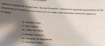 cuent ro
Usando la historia de Google Earth, "Era del Encuentro", relaciona los siguientes exploradores con las
ubicaciones en el mapa que encontraron en sus viajes (cada explorador tendrá dos lugares en
el mapa):
a. Cristóbal Collón
b. Juan Caboto
do. Vasco de Gama
d. Amerigo Vespucci
mi. Fernando de Magallanes
F. Francisco Drake