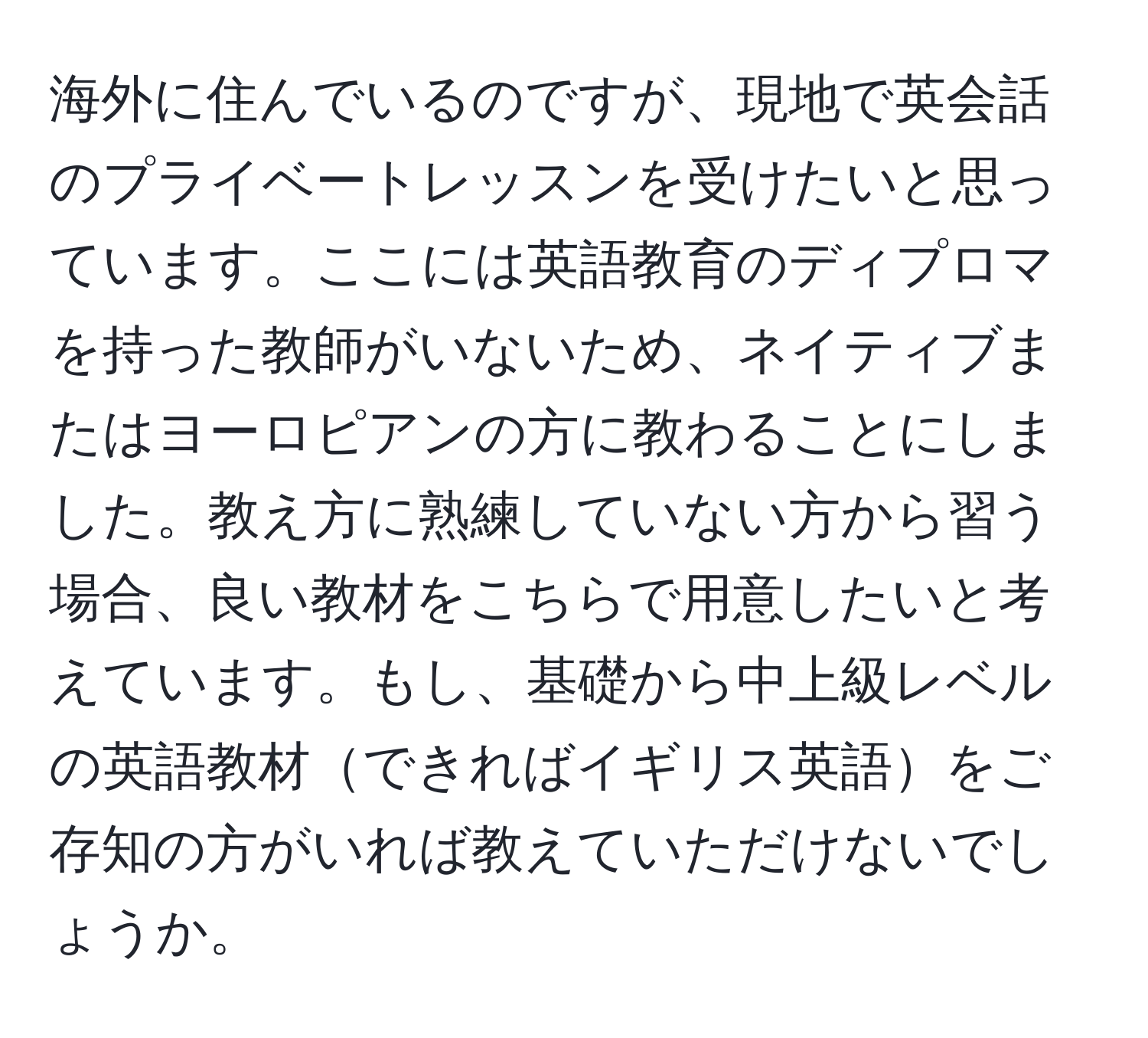 海外に住んでいるのですが、現地で英会話のプライベートレッスンを受けたいと思っています。ここには英語教育のディプロマを持った教師がいないため、ネイティブまたはヨーロピアンの方に教わることにしました。教え方に熟練していない方から習う場合、良い教材をこちらで用意したいと考えています。もし、基礎から中上級レベルの英語教材できればイギリス英語をご存知の方がいれば教えていただけないでしょうか。