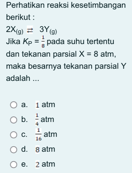 Perhatikan reaksi kesetimbangan
berikut :
2X_(g)leftharpoons 3Y_(g)
Jika K_P= 1/8  pada suhu tertentu
dan tekanan parsial X=8 atm,
maka besarnya tekanan parsial Y
adalah ...
a. 1 atm
b.  1/4  atm
C.  1/16  atm
d. 8 atm
e. 2 atm