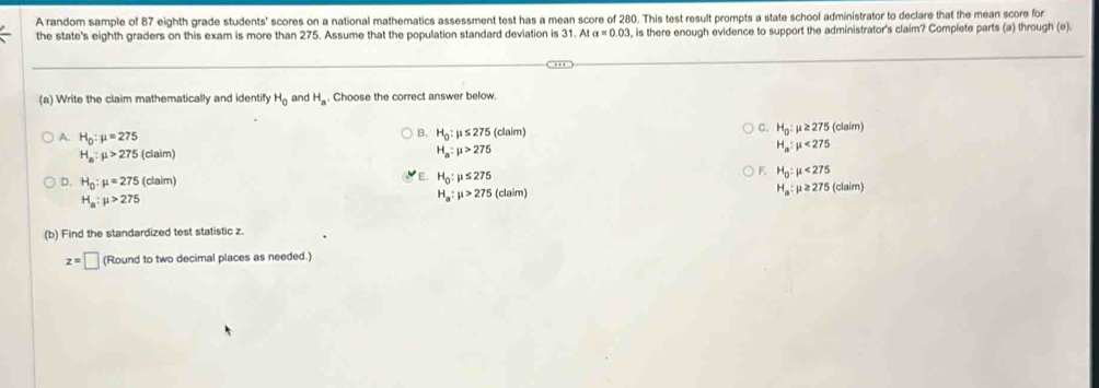 A random sample of 87 eighth grade students' scores on a national mathematics assessment test has a mean score of 280. This test result prompts a state school administrator to declare that the mean score for
the state's eighth graders on this exam is more than 275. Assume that the population standard deviation is 31.AIa=0.03 , is there enough evidence to support the administrator's claim? Complete parts (a) through (e).
(a) Write the claim mathematically and identify H_0 and H_a. Choose the correct answer below.
C. H_0:mu ≥ 275
B. H_0:mu ≤ 275(claim) (claim)
A. H_0:mu =275 H_a:mu <275</tex>
H_a:mu >275(claim)
H_a:mu >275
E. H_0:mu ≤ 275
F. H_0:mu <275</tex>
D. H_0:mu =275(claim) H_a:mu ≥ 275(claim)
H_a:mu >275
H_a:mu >275(claim)
(b) Find the standardized test statistic z.
z=□ (Round to two decimal places as needed.)