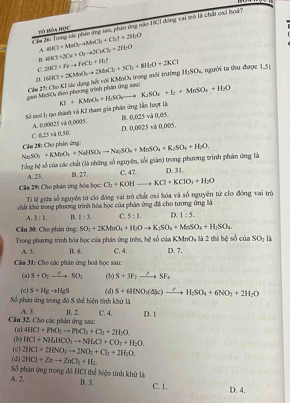 Trong các phản ứng sau, phản ứng nào HCl dóng vai trò là chất oxi hoá?
tỏ hỏa học
A. 4HCl+MnO_2to MnCl_2+Cl_2uparrow +2H_2O
B. 4HCl+2Cu+O_2to 2CuCl_2+2H_2O
C. 2HCl+Feto FeCl_2+H_2uparrow
D. 16HCl+2KMnO_4to 2MnCl_2+5Cl_2+8H_2O+2KCl
Câu 27: Cho KI tác dụng hết với KMnO4 trong môi trường H_2SO_4, , người ta thu được 1,51
KI+KMnO_4+H_2SO_4to K_2SO_4+I_2+MnSO_4+H_2O
gam MnSO4 theo phương trình phản ứng sau:
Số mol I₂ tạo thành và KI tham gia phản ứng lần lượt là
A. 0,00025 và 0,0005. B. 0,025 và 0,05.
C. 0,25 và 0,50. D. 0,0025 và 0,005.
Câu 28: Cho phản ứng:
Na_2SO_3+KMnO_4+NaHSO_4to Na_2SO_4+MnSO_4+K_2SO_4+H_2O.
Tổng hệ số của các chất (là những số nguyên, tối giản) trong phương trình phản ứng là
A. 23. B. 27. C. 47. D. 31.
Câu 29: Cho phản ứng hóa học: Cl_2+KOHto KCl+KClO_3+H_2O
Ti lệ giữa số nguyên tử clo đóng vai trò chất oxi hóa và số nguyên tử clo đóng vai trò
chất khử trong phương trình hóa học của phản ứng đã cho tương ứng là
A. 3:1. B. 1:3. C. 5:1. D. 1:5.
* Câu 30: Cho phản ứng: SO_2+2KMnO_4+H_2Oto K_2SO_4+MnSO_4+H_2SO_4.
Trong phương trình hóa học của phản ứng trên, hệ số của KMnO4 là 2 thì hệ số cuaSO_2 là
A. 5. B. 6. C. 4. D. 7.
Câu 31: Cho các phản ứng hoá học sau:
(a) S+O_2xrightarrow f°SO_2 (b) S+3F_2xrightarrow t°SF_6
(c) S+Hgto HgS (d) S+6HNO_3(dac)xrightarrow t°H_2SO_4+6NO_2+2H_2O
Số phản ứng trong đó S thể hiện tính khử là
A. 3. B. 2. C. 4. D. 1
Câu 32. Cho các phản ứng sau:
(a) 4HCl+PbO_2to PbCl_2+Cl_2+2H_2O.
(b) HCl+NH_4HCO_3to NH_4Cl+CO_2+H_2O.
(c) 2HCl+2HNO_3to 2NO_2+Cl_2+2H_2O.
(d) 2HCl+Znto ZnCl_2+H_2.
Số phản ứng trong đó HCl thể hiện tính khử là
A. 2. B. 3.
C. 1.
D. 4.