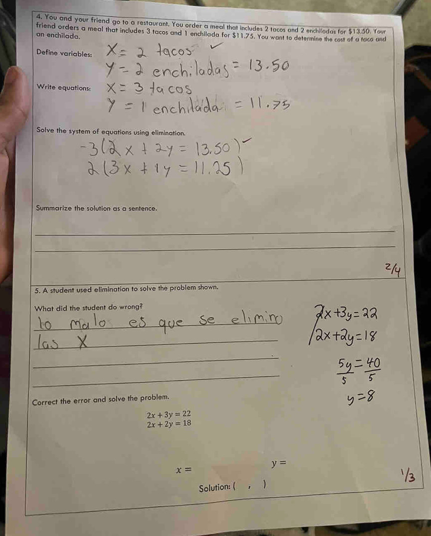 You and your friend go to a restaurant. You order a meal that includes 2 tacos and 2 enchiladas for $13.50. Your 
friend orders a meal that includes 3 tacos and 1 enchilada for $11.75. You want to determine the cost of a taco and 
an enchilada. 
Define variables: 
Write equations: 
Solve the system of equations using elimination. 
Summarize the solution as a sentence. 
_ 
_ 
_ 
_ 
5. A student used elimination to solve the problem shown. 
What did the student do wrong? 
_ 
_ 
_ 
_ 
Correct the error and solve the problem.
2x+3y=22
2x+2y=18
y=
x=
Solution: ( )