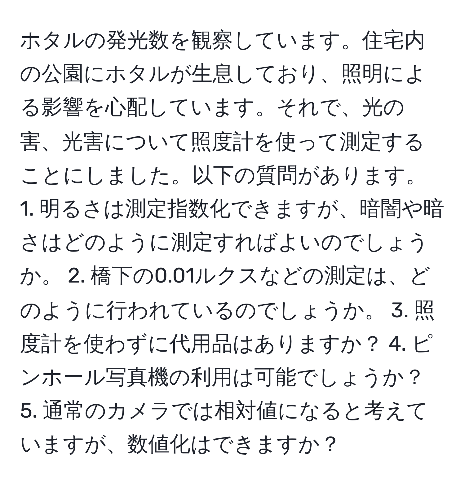 ホタルの発光数を観察しています。住宅内の公園にホタルが生息しており、照明による影響を心配しています。それで、光の害、光害について照度計を使って測定することにしました。以下の質問があります。 1. 明るさは測定指数化できますが、暗闇や暗さはどのように測定すればよいのでしょうか。 2. 橋下の0.01ルクスなどの測定は、どのように行われているのでしょうか。 3. 照度計を使わずに代用品はありますか？ 4. ピンホール写真機の利用は可能でしょうか？ 5. 通常のカメラでは相対値になると考えていますが、数値化はできますか？