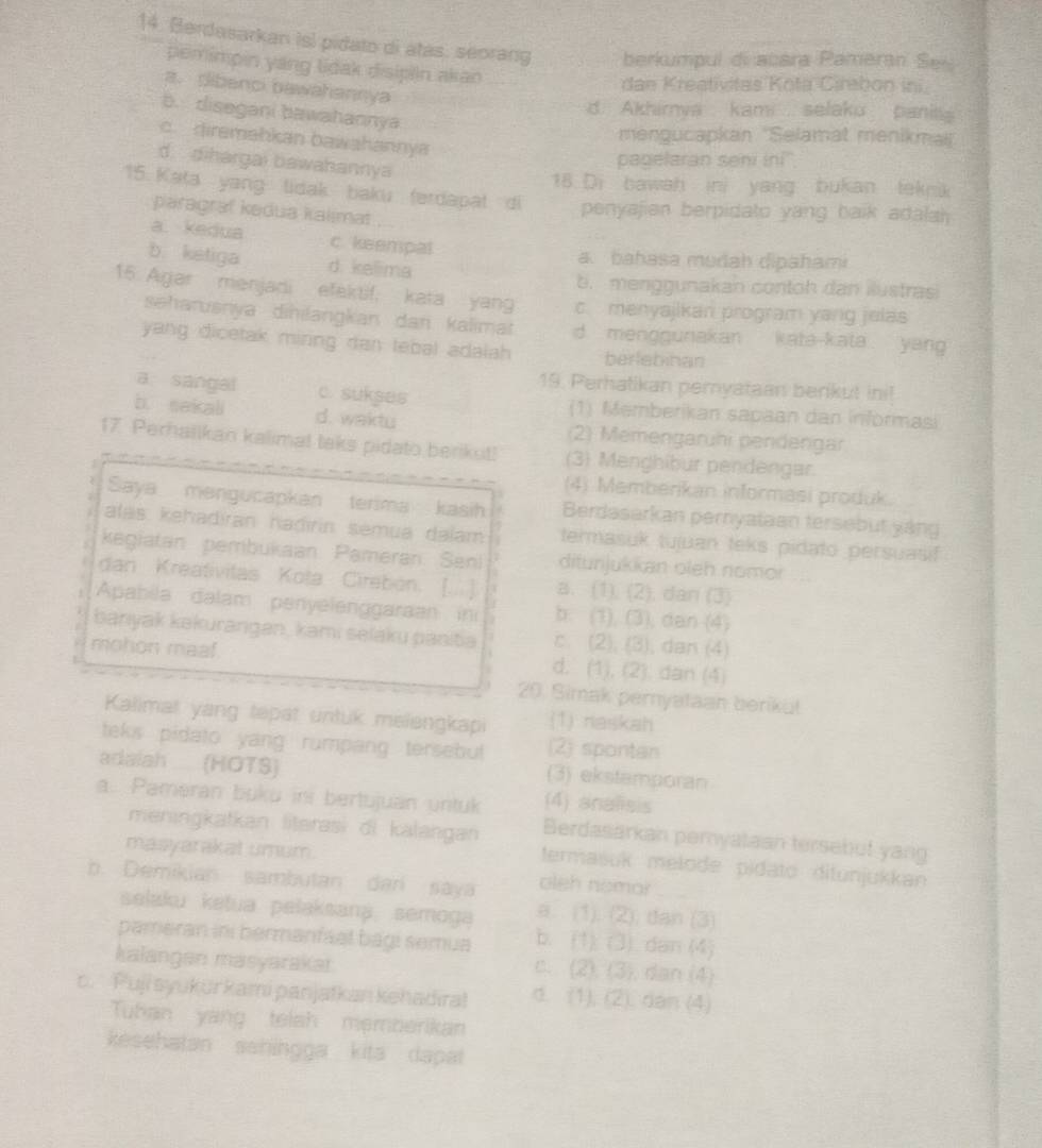 Berdasarkan isl pidato di atas. seorang berkumpul di acara Pameran Se
pemimpin yang lidak disipiin akan
dan Kreativitas Kota Čirebon ini
a. dibenci bawahannya
d. Akhirnva kami  selaku pani
b. disegani bawahannya
mengucapkan ''Selamat menikma''
c. diremahkan bawahannya
d.  dihargai bawahannya
padelaran seni ini''
18 Di bawah ini yang bukan teknik
15 Kata yang lidak baku ferdapat di penyajien berpidato yang balk adalai 
paragraf kadua kalimat
a. kedua c. keempal
a  bahasa mudah dipahami
b ketiga d. kelima
b. menggunakan contoh dan iustras
15 Agar menjadi efaktif, kata yang c. menyajikan program yang jelas
seharuśnya diḥilangkan dan kalimat d. menggunakan kata-kata  yang
yang dicetak miring dan tebal adalah . berlebinan
19. Perhatikan pemyataan berkut ini!
a sangal c. sukses (1) Memberikan sapaan dan informasi
b. sakali d. waktu (2) Memengarühi pendengar
17. Perhalikan kalimat taks pidato berikut! (3) Menghibur pendengar.
(4) Memberikan informasi produk.
Saya   mengucapkan terima kasih Berdasarkan pernyataan tersebut yáng
alas kehadiran hadirin sémua dalam termasuk tuiuan teks pidato persuasif
kegiatan. pembukaan. Pameran. Senl ditunjukkan oleh nomor
dan Kreativitas Kota Cirebón. [...] a. (1). (2), dan (3)
Apabila dalam penyelenggaraan  in b. (1), (3), dan (4)
banyak kəkurangan, kami selaku panita c. (2). (3) , dan (4)
mohon maaf. d. (1), (2). dan (4)
20. Simak pernyataan berikul
Kalimat yang tepat untuk melengkapi (1) naskah
teks pidato yang rumpang tersebut (2) spontan
adaish (HOTS) (3) ekstamporan
a. Pameran buku ins bertujuan untuk (4) analisis
meningkatkan literasi di kalangan Berdasarkan pernyataan tersebut yang
masyarakat umum.
termašuk melode pidato ditunjukkan
b. Demikian sambutan dari saya oleh nemor
selaku ketua pelaksana semoga a. (1). (2); dan (3)
pameran ini bermanfael bagi semua b. (1). (3) dan (4)
kalangen masyarakai
c. (2), (3), dan (4)
c. Puji syukurkami panjatkan kehadira! d. (1), (2). dan (4)
Tuhan yang telsh memberikan
kesehatan sahingga kita dapat