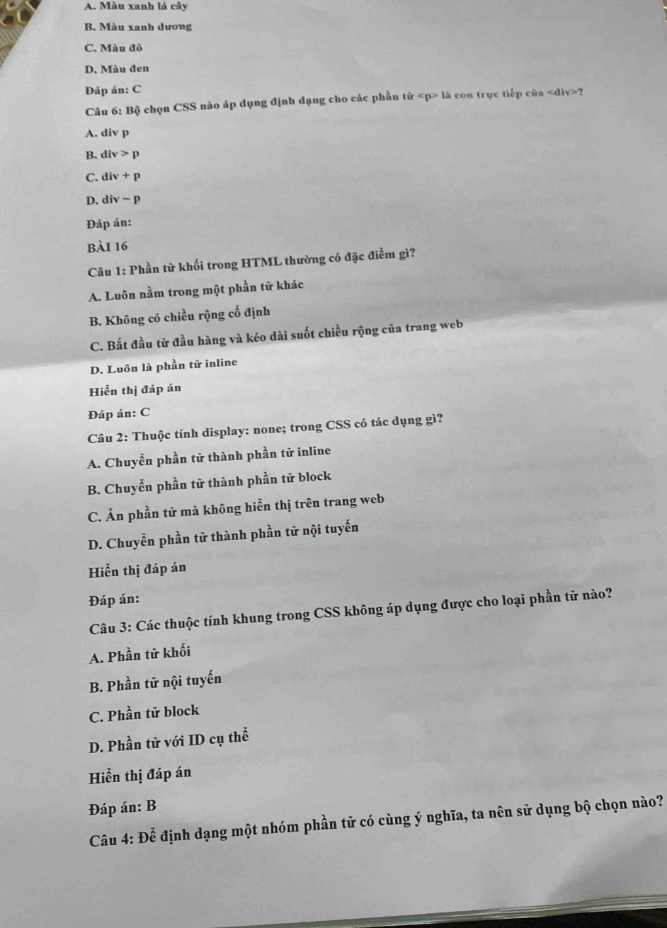 A. Màu xanh lá cây
B. Màu xanh dương
C. Màu đỏ
D. Màu đen
Đáp án: C
Câu 6: Bộ chọn CSS nào áp dụng định dạng cho các phần tử là con trực tiếp của ?
A. div p
B. div>p
C. div+p
D. divsim p
Đáp án:
bài 16
Câu 1: Phần tử khối trong HTML thường có đặc điểm gì?
A. Luôn nằm trong một phần tử khác
B. Không có chiều rộng cố định
C. Bắt đầu từ đầu hàng và kéo dài suốt chiều rộng của trang web
D. Luôn là phần tử inline
Hiển thị đáp án
Đáp án: C
Câu 2: Thuộc tính display: none; trong CSS có tác dụng gì?
A. Chuyễn phần tử thành phần tử inline
B. Chuyễn phần tử thành phần tử block
C. Ản phần tử mà không hiển thị trên trang web
D. Chuyễn phần tử thành phần tử nội tuyến
Hiển thị đáp án
Đáp án:
Câu 3: Các thuộc tính khung trong CSS không áp dụng được cho loại phần tử nào?
A. Phần tử khối
B. Phần tử nội tuyến
C. Phần tử block
D. Phần tử với ID cụ thể
Hiển thị đáp án
Đáp án: B
Câu 4: Để định dạng một nhóm phần tử có cùng ý nghĩa, ta nên sử dụng bộ chọn nào?