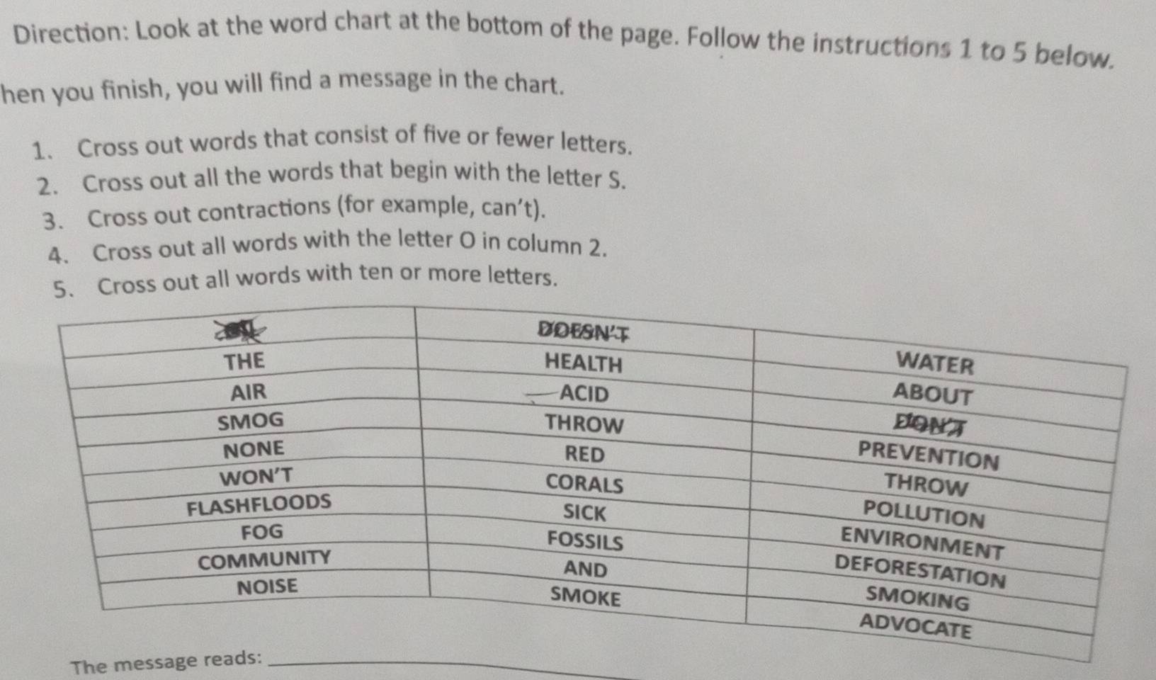 Direction: Look at the word chart at the bottom of the page. Follow the instructions 1 to 5 below. 
hen you finish, you will find a message in the chart. 
1. Cross out words that consist of five or fewer letters. 
2. Cross out all the words that begin with the letter S. 
3. Cross out contractions (for example, can’t). 
4. Cross out all words with the letter O in column 2. 
ross out all words with ten or more letters. 
The message rea_