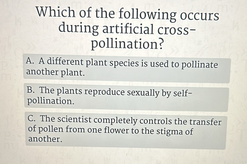 Which of the following occurs
during artificial cross−
pollination?
A. A different plant species is used to pollinate
another plant.
B. The plants reproduce sexually by self-
pollination.
C. The scientist completely controls the transfer
of pollen from one flower to the stigma of
another.