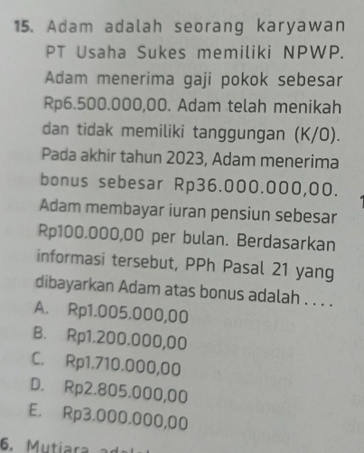 Adam adalah seorang karyawan
PT Usaha Sukes memiliki NPWP.
Adam menerima gaji pokok sebesar
Rp6.500.000,00. Adam telah menikah
dan tidak memiliki tanggungan (K/O).
Pada akhir tahun 2023, Adam menerima
bonus sebesar Rp36.000.000,00.
Adam membayar iuran pensiun sebesar
Rp100.000,00 per bulan. Berdasarkan
informasi tersebut, PPh Pasal 21 yang
dibayarkan Adam atas bonus adalah . . . .
A. Rp1.005.000,00
B. Rp1.200.000,00
C. Rp1.710.000,00
D. Rp2.805.000,00
E. Rp3.000.000,00