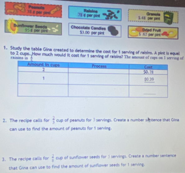 Peanuts Raisins Granola 
38 φ par pint 78 ¢ per pint $.48 per pint 
Sunflower Seeds Chocolate Candies Drled Fruit
95 £ per pint $3.00 per pint $ .62 per pint 
1. Study the table Gina created to determine the cost for 1 serving of raisins. A pint is equal 
to 2 cups. How much would it cost for 1 serving of raisins? The amount of cups on 1 serving of 
raisins is  1/5 
2. The recipe calls for cup of peanuts for 5 servings. Create a number sitence that Gina  2/3 
can use to find the amount of peanuts for 1 serving. 
3. The recipe calls for  2/8  cup of sunflower seeds for 5 servings. Create a number sentence 
that Gina can use to find the amount of sunflower seeds for 1 serving.