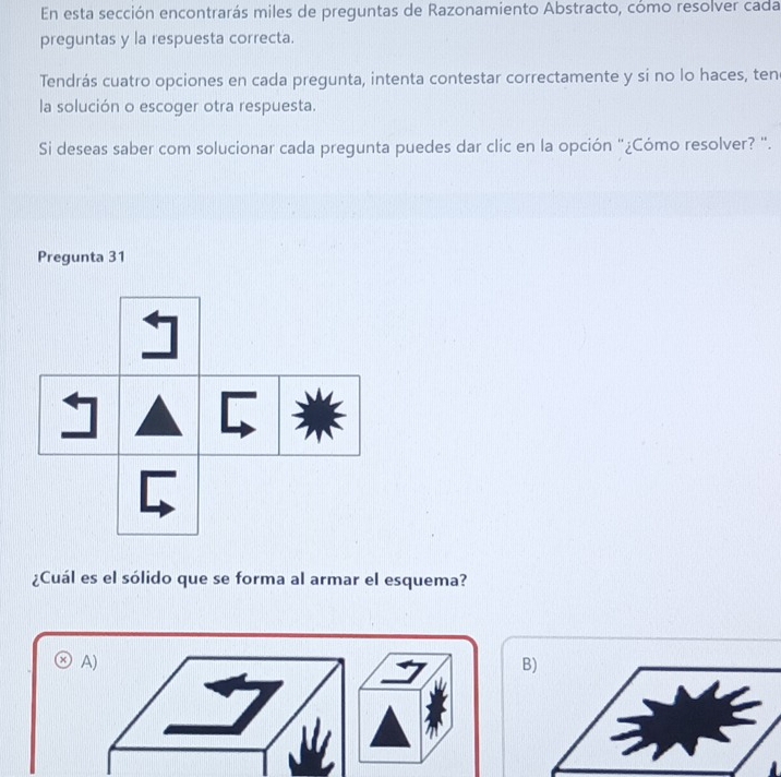 En esta sección encontrarás miles de preguntas de Razonamiento Abstracto, cómo resolver cada
preguntas y la respuesta correcta.
Tendrás cuatro opciones en cada pregunta, intenta contestar correctamente y si no lo haces, ten
la solución o escoger otra respuesta.
Si deseas saber com solucionar cada pregunta puedes dar clic en la opción "¿Cómo resolver? ".
Pregunta 31
A
¿Cuál es el sólido que se forma al armar el esquema?
A)