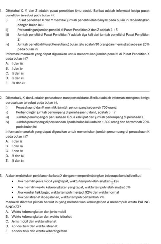 Diketahui X, Y, dan Z adalah pusat penelitian ilmu sosial. Berikut adalah informasi ketiga pusat
penelitian tersebut pada bulan ini.
i) Pusat penelitian X dan Y memiliki jumlah peneliti lebih banyak pada bulan ini dibandingkan
dengan bulan lalu
ii) Perbandingan jumlah peneliti di Pusat Penelitian X dan Z adalah 2:5
iiii) Jumlah peneliti di Pusat Penelitian Y adalah tiga kali dari jumlah peneliti di Pusat Penelitian
Z
iv) Jumlah peneliti di Pusat Penelitian Z bulan lalu adalah 30 orang dan meningkat sebesar 20%
pada bulan ini
Informasi manakah yang dapat digunakan untuk menentukan jumlah peneliti di Pusat Penelitian X
pada bulan ini?
A. i dan iii
B. i dani
C. ii dan iii
D. ii dan iv
E. iii dan iv
2. Diketahui J, K, dan L adalah perusahaan transportasi darat. Berikut adalah informasi mengenai ketiga
perusahaan tersebut pada bulan ini.
i)  Perusahaan J dan K memiliki jumlah penumpang sebanyak 700 orang
ii) Perbandingan jumlah penumpang di peruhasaan J dan L adalah 5:7
iii) Jumlah penumpang di perusahaan K dua kali lipat dari jumlah penumpang di peruhaan L
iv) Jumlah penumpang di perusahaan J pada bulan lalu adalah 1.800 orang dan bertambah 20%
pada bulan ini
Informasi manakah yang dapat digunakan untuk menentukan jumlah penumpang di perusahaan K
pada bulan ini?
A. i dan ii
B. i dan iii
C. i dan iv
D. ii dan iii
E. ii dan iv
3. A akan melakukan perjalanan ke kota X dengan mempertimbangkan beberapa kondisi berikut:
Jika memilih jenis mobil yang tepat, waktu tempuh lebih singkat  1/10 kali
Jika memilih waktu keberangkatan yang tepat, waktu tempuh lebih singkat 5%
Jika kondisi fisik bugar, waktu tempuh menjadi 92% dari waktu normal
Jika beristirahat diperjalanan, waktu tempuh bertambah 7%
Manakah diantara pilihan berikut ini yang memberikan kemungkinan A menempuh waktu PALING
SINGKAT?
A. Waktu keberangkatan dan jenis mobil
B. Waktu keberangkatan dan waktu istirahat
C. Jenis mobil dan waktu istirahat
D. Kondisi fisik dan waktu istirahat
E. Kondisi fisik dan waktu keberangkatan