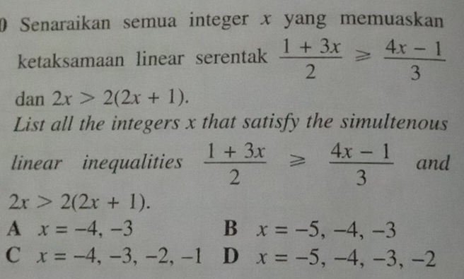 Senaraikan semua integer x yang memuaskan
ketaksamaan linear serentak  (1+3x)/2 ≥slant  (4x-1)/3 
dan 2x>2(2x+1). 
List all the integers x that satisfy the simultenous
linear inequalities  (1+3x)/2 ≥slant  (4x-1)/3  and
2x>2(2x+1).
A x=-4,-3
B x=-5, -4, -3
C x=-4, -3, -2, -1 D x=-5, -4, -3, -2