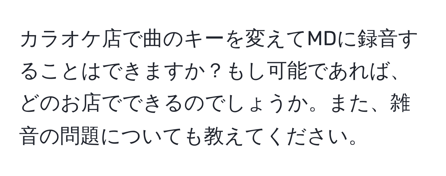 カラオケ店で曲のキーを変えてMDに録音することはできますか？もし可能であれば、どのお店でできるのでしょうか。また、雑音の問題についても教えてください。