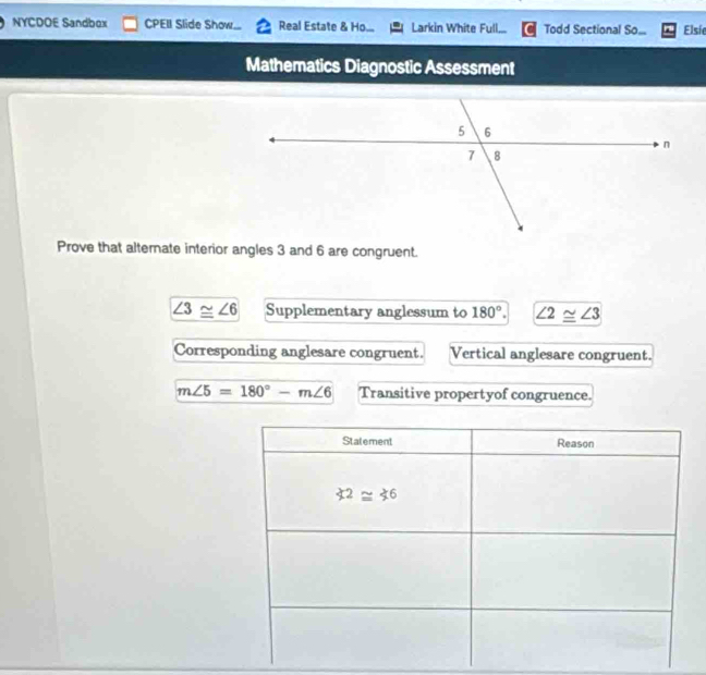 NYCDOE Sandbox CPEII Slide Show... Real Estate & Ho... Larkin White Full... Todd Sectional So... Elsie
Mathematics Diagnostic Assessment
Prove that alternate interior angles 3 and 6 are congruent.
∠ 3≌ ∠ 6 Supplementary anglessum to 180°. ∠ 2≌ ∠ 3
Corresponding anglesare congruent. Vertical anglesare congruent.
m∠ 5=180°-m∠ 6 Transitive propertyof congruence.