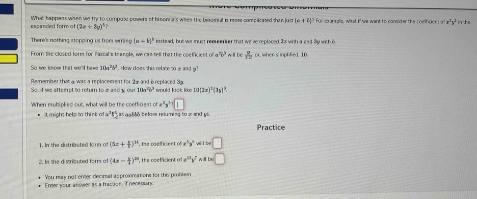 What happens when we try to compute powers of binomials when the binomial is more complicated than just (a+b) ? For example, what if we want to consider the coefficient of x^2y^3
expanded form of (2x+3y)^5 2 in the 
There's nothing stopping us from writing (a+b)^5 instead, but we must remember that we've replaced 2x with α and 3y with 6. 
From the closed form for Pascal's triangle, we can tell that the coefficient of a^2b^3 will be  5!/3!2! or , when simplified, 10. 
So we know that we'll have 10a^2b^3. How does this relate to x and y? 
Remember that a was a replacement for 2x and δ replaced 3y
So, if we attempt to return to æ and y, our 10a^2b^3 would look like 10(2x)^2(3y)^3. 
When multiplied out, what will be the coefficient of x^2 ª? 1 
It might help to think of a^2b^3 as aabbb before returning to x and ys. 
Practice 
1. In the distributed form of (5x+ y/5 )^14 , the coefficient of x^5y^9 will be □
2. In the distributed form of (4x- y/4 )^20 , the coefficient of x^(13)y^7 will be □
You may not enter decimal approximations for this problem 
Enter your answer as a fraction, if necessary.