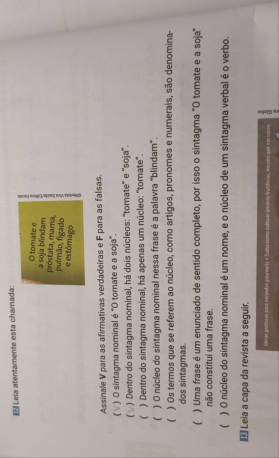 €* Leia atentamente esta chamada: 
O tomate e 
próstata, mama, ξ 
a soja blindam 
pulmão, fígado 
e estômago 
Assinale V para as afirmativas verdadeiras e F para as falsas. 
( * ) O sintagma nominal é “O tomate e a soja”. 
 ) Dentro do sintagma nominal, há dois núcleos: “tomate” e “soja”. 
( ) Dentro do sintagma nominal, há apenas um núcleo: “tomate”. 
( ) O núcleo do sintagma nominal nessa frase é a palavra “blindam”. 
( ) Os termos que se referem ao núcleo, como artigos, pronomes e numerais, são denomina- 
dos sintagmas. 
( ) Uma frase é um enunciado de sentido completo, por isso o sintagma “O tomate e a soja” 
não constitui uma frase. 
 ) O núcleo do sintagma nominal é um nome, e o núcleo de um sintagma verbal é o verbo. 
€ Leia a capa da revista a seguir. 
ldeias gostosas para varandas gourmets + Saiba como cultivar árvores frutíferas, mesmo que em vasos :